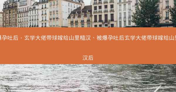 被爆孕吐后，玄学大佬带球嫁给山里糙汉、被爆孕吐后玄学大佬带球嫁给山里糙汉后