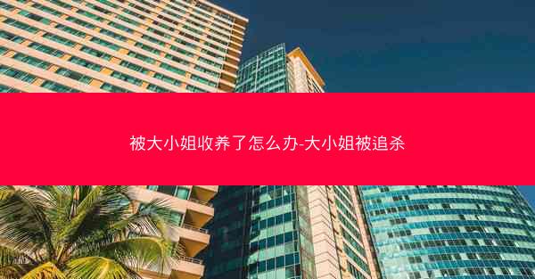 被大小姐收养了怎么办-大小姐被追杀
