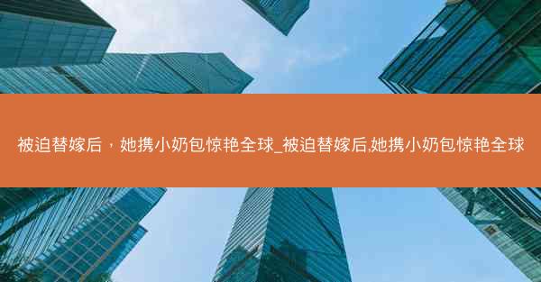 被迫替嫁后，她携小奶包惊艳全球_被迫替嫁后,她携小奶包惊艳全球