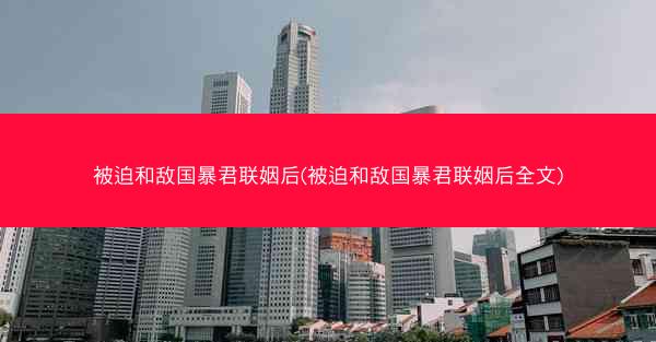 被迫和敌国暴君联姻后(被迫和敌国暴君联姻后全文)