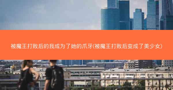被魔王打败后的我成为了她的爪牙(被魔王打败后变成了美少女)