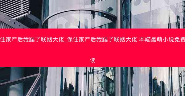 保住家产后我踹了联姻大佬_保住家产后我踹了联姻大佬 本喵最萌小说免费阅读