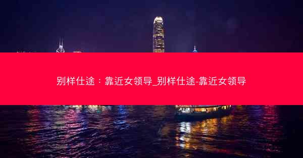 别样仕途：靠近女领导_别样仕途-靠近女领导